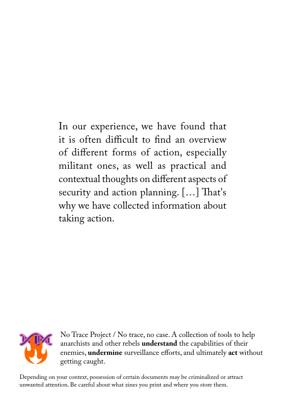 In our experience, we have found that it is often difficult to find an overview of different forms of action, especially militant ones, as well as practical and contextual thoughts on different aspects of security and action planning. [...] That’s why we have collected information about taking action.  NoTrace Project / No trace, no case. A collection of tools to help anarchists and other rebels understand the capabilities of their cnemics, undermine survcillance eforts, and ultimately act without getting caught,  Depending on your contest, possession of cestain documents may be criminalized or atract umvanted attention. Be carcful about what zines you print and where you stor thern 